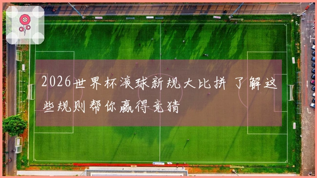 2026世界杯滚球新规大比拼 了解这些规则帮你赢得竞猜